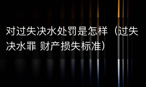 对过失决水处罚是怎样（过失决水罪 财产损失标准）
