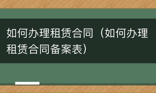 如何办理租赁合同（如何办理租赁合同备案表）