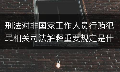 刑法对非国家工作人员行贿犯罪相关司法解释重要规定是什么