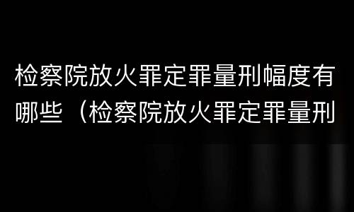 检察院放火罪定罪量刑幅度有哪些（检察院放火罪定罪量刑幅度有哪些标准）