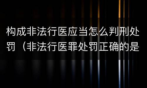 构成非法行医应当怎么判刑处罚（非法行医罪处罚正确的是）