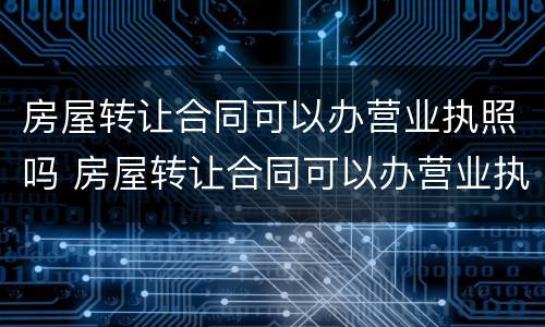 房屋转让合同可以办营业执照吗 房屋转让合同可以办营业执照吗