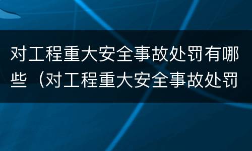 对工程重大安全事故处罚有哪些（对工程重大安全事故处罚有哪些规定）