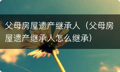 父母房屋遗产继承人（父母房屋遗产继承人怎么继承）