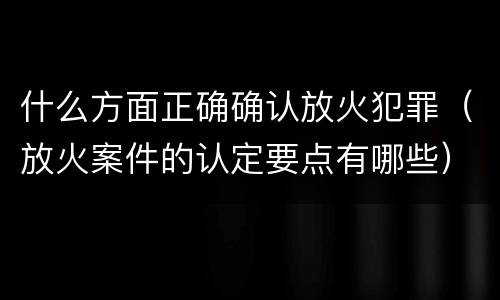 什么方面正确确认放火犯罪（放火案件的认定要点有哪些）