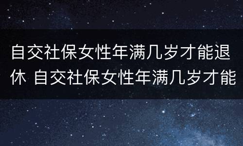 自交社保女性年满几岁才能退休 自交社保女性年满几岁才能退休呢