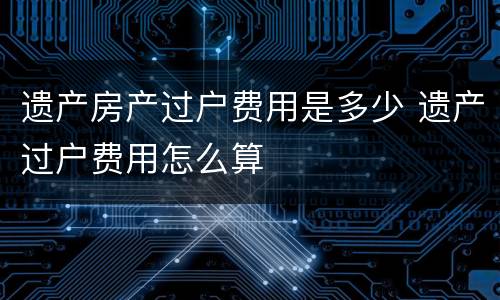 遗产房产过户费用是多少 遗产过户费用怎么算