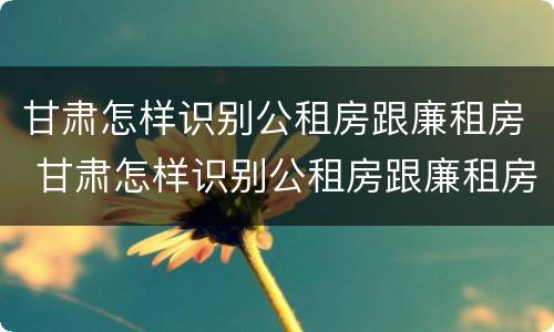 甘肃怎样识别公租房跟廉租房 甘肃怎样识别公租房跟廉租房呢