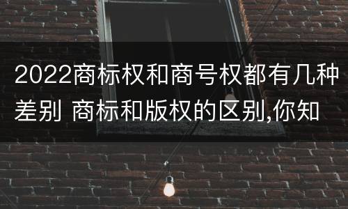 2022商标权和商号权都有几种差别 商标和版权的区别,你知道多少?