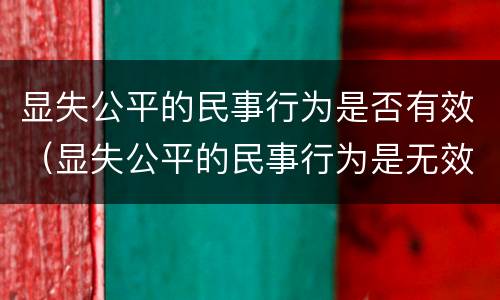 显失公平的民事行为是否有效（显失公平的民事行为是无效的民事行为吗）