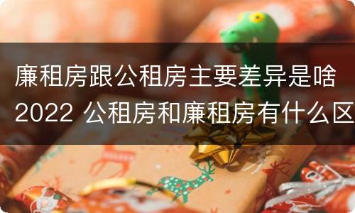 廉租房跟公租房主要差异是啥2022 公租房和廉租房有什么区别?2019年的