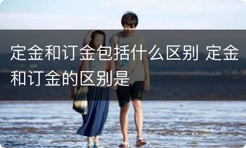 定金和订金包括什么区别 定金和订金的区别是