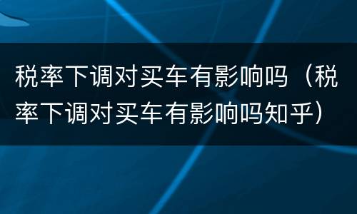 税率下调对买车有影响吗（税率下调对买车有影响吗知乎）
