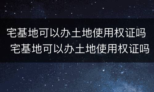 宅基地可以办土地使用权证吗 宅基地可以办土地使用权证吗现在