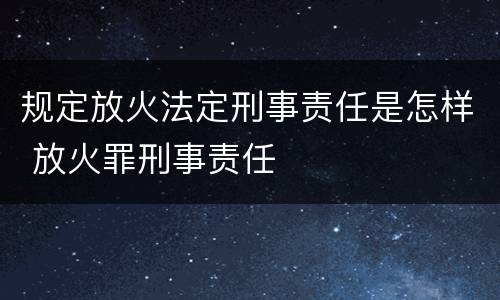 规定放火法定刑事责任是怎样 放火罪刑事责任