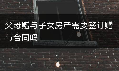 父母赠与子女房产需要签订赠与合同吗