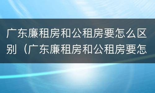 广东廉租房和公租房要怎么区别（广东廉租房和公租房要怎么区别呢）