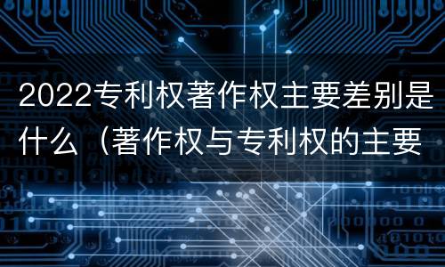 2022专利权著作权主要差别是什么（著作权与专利权的主要区别）