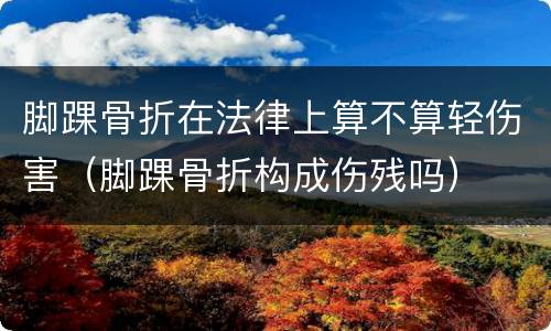 脚踝骨折在法律上算不算轻伤害（脚踝骨折构成伤残吗）