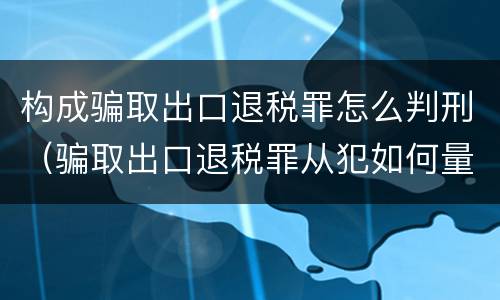 构成骗取出口退税罪怎么判刑（骗取出口退税罪从犯如何量刑）