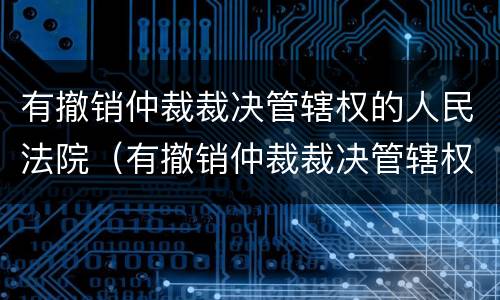 有撤销仲裁裁决管辖权的人民法院（有撤销仲裁裁决管辖权的人民法院规定）