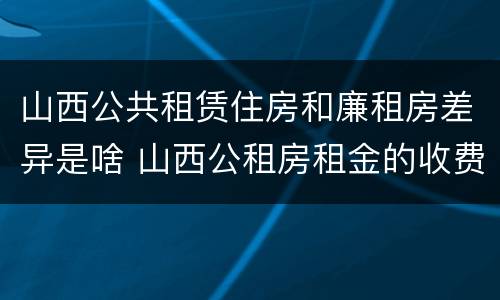 山西公共租赁住房和廉租房差异是啥 山西公租房租金的收费标准