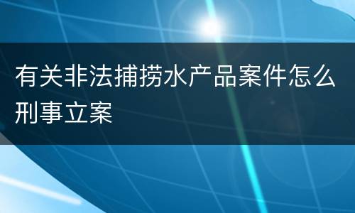 有关非法捕捞水产品案件怎么刑事立案