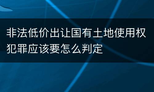 非法低价出让国有土地使用权犯罪应该要怎么判定