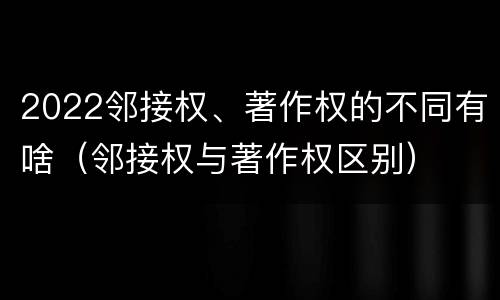2022邻接权、著作权的不同有啥（邻接权与著作权区别）
