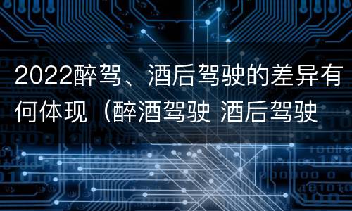 2022醉驾、酒后驾驶的差异有何体现（醉酒驾驶 酒后驾驶 区别）