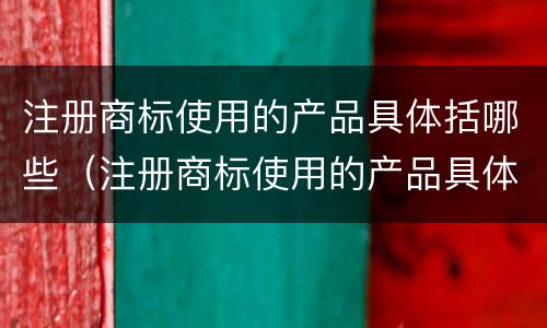 注册商标使用的产品具体括哪些（注册商标使用的产品具体括哪些方面）