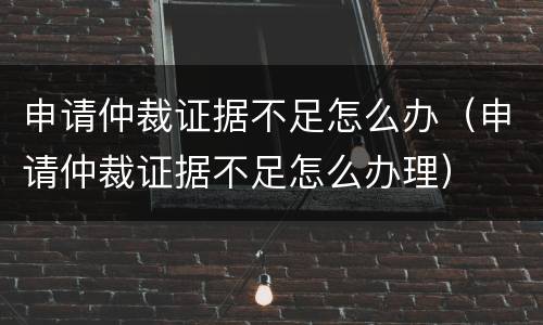 申请仲裁证据不足怎么办（申请仲裁证据不足怎么办理）