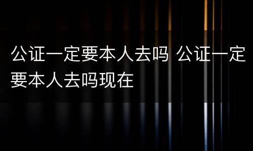 公证一定要本人去吗 公证一定要本人去吗现在