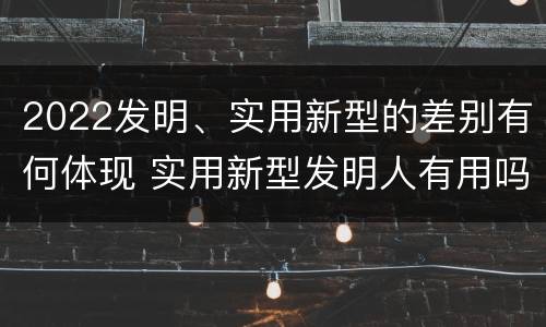 2022发明、实用新型的差别有何体现 实用新型发明人有用吗