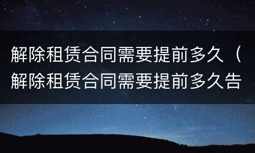 解除租赁合同需要提前多久（解除租赁合同需要提前多久告知）