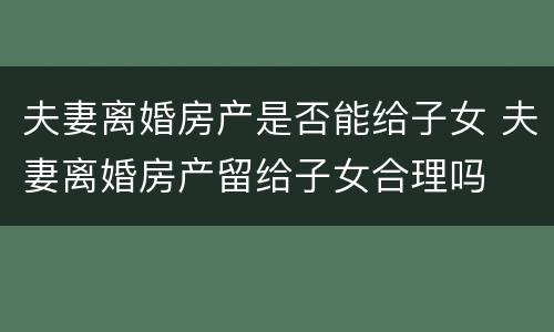 夫妻离婚房产是否能给子女 夫妻离婚房产留给子女合理吗