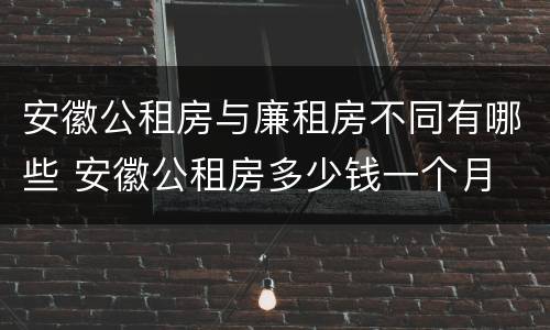 安徽公租房与廉租房不同有哪些 安徽公租房多少钱一个月