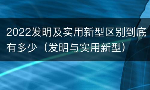 2022发明及实用新型区别到底有多少（发明与实用新型）