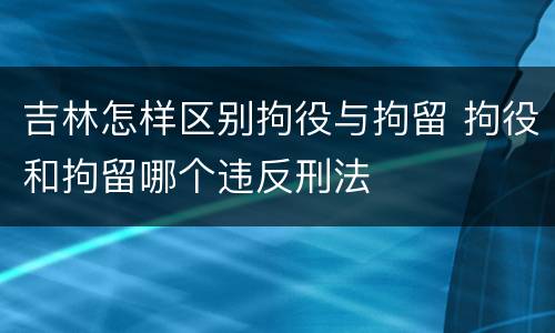 吉林怎样区别拘役与拘留 拘役和拘留哪个违反刑法