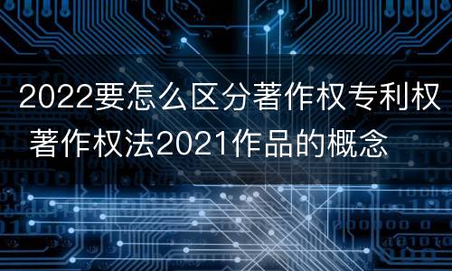 2022要怎么区分著作权专利权 著作权法2021作品的概念