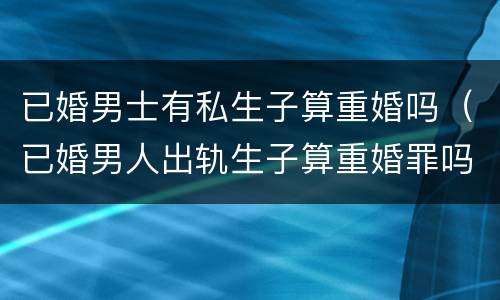 已婚男士有私生子算重婚吗（已婚男人出轨生子算重婚罪吗）