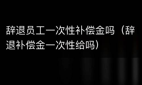 辞退员工一次性补偿金吗（辞退补偿金一次性给吗）