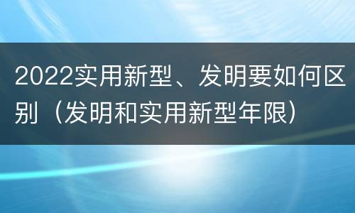 2022实用新型、发明要如何区别（发明和实用新型年限）