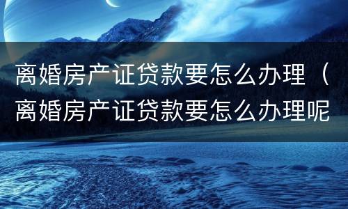 离婚房产证贷款要怎么办理（离婚房产证贷款要怎么办理呢）