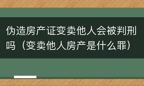 伪造房产证变卖他人会被判刑吗（变卖他人房产是什么罪）