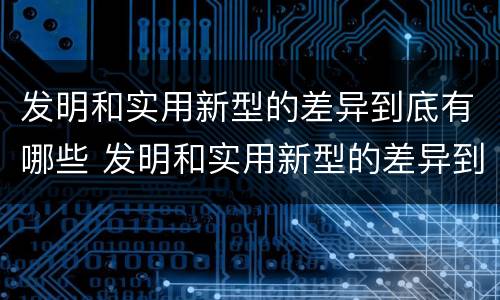 发明和实用新型的差异到底有哪些 发明和实用新型的差异到底有哪些特点