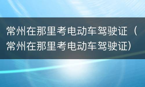 常州在那里考电动车驾驶证（常州在那里考电动车驾驶证）