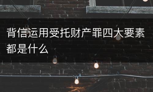 背信运用受托财产罪四大要素都是什么