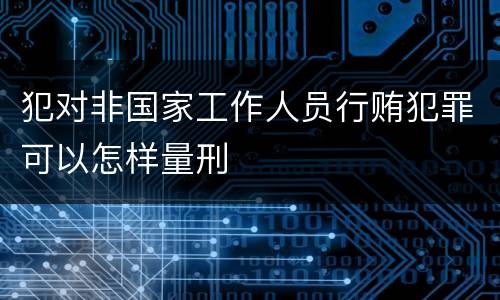 犯对非国家工作人员行贿犯罪可以怎样量刑