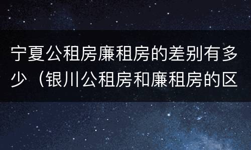 宁夏公租房廉租房的差别有多少（银川公租房和廉租房的区别）